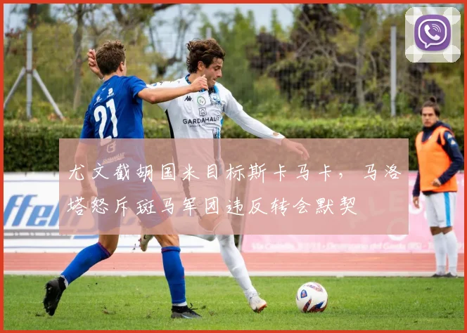 尤文截胡国米目标斯卡马卡，马洛塔怒斥斑马军团违反转会默契
