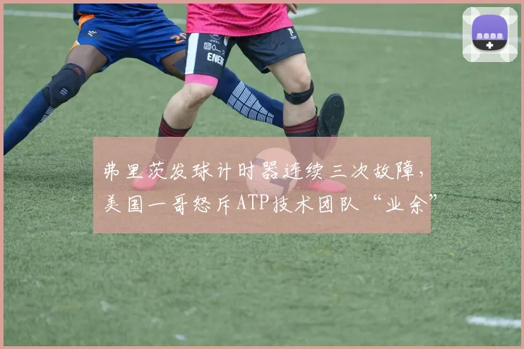 弗里茨发球计时器连续三次故障，美国一哥怒斥ATP技术团队“业余”