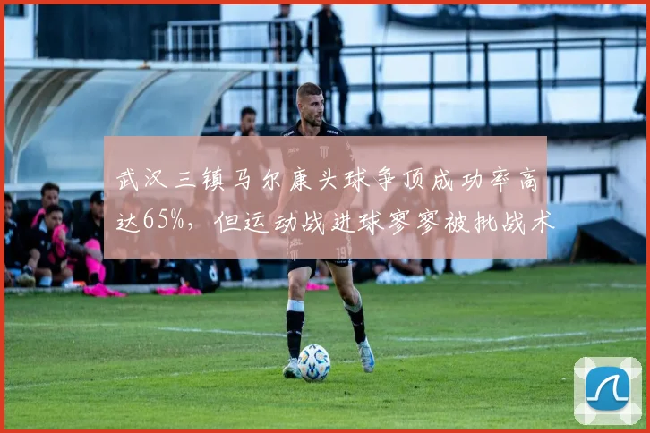 武汉三镇马尔康头球争顶成功率高达65%，但运动战进球寥寥被批战术单一